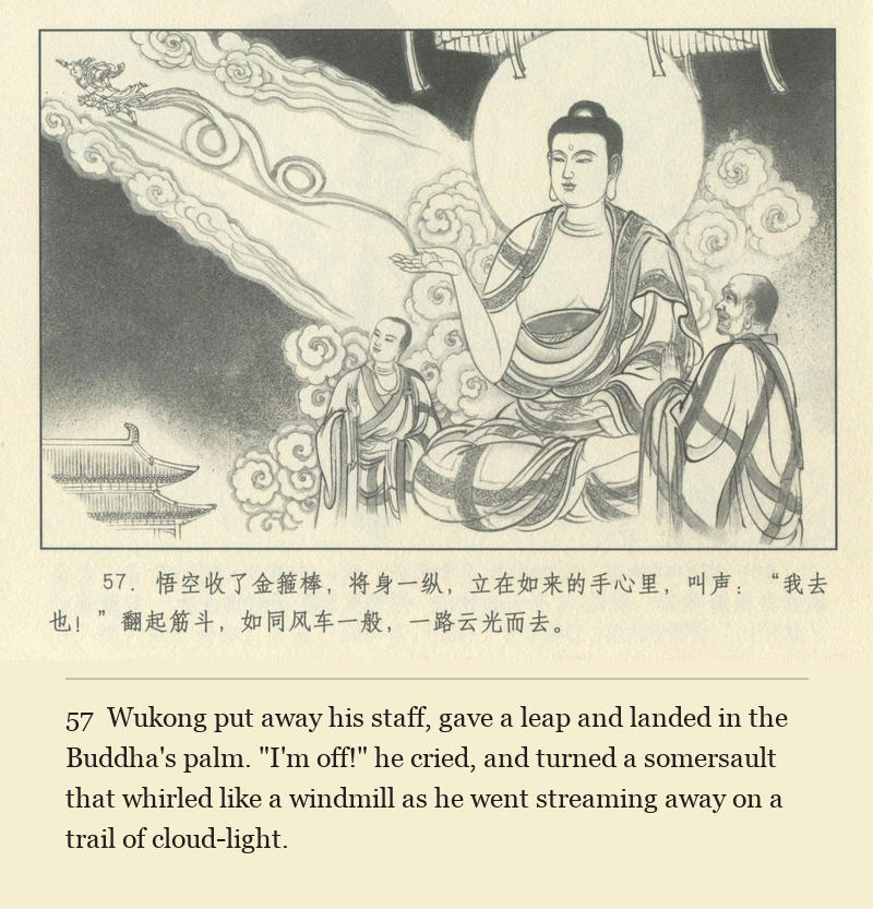 Wukong put away his staff, gave a leap and landed in the Buddha's palm. "I'm off!" he cried, and turned a somersault that whirled like a windmill as he went streaming away on a trail of cloud-light.