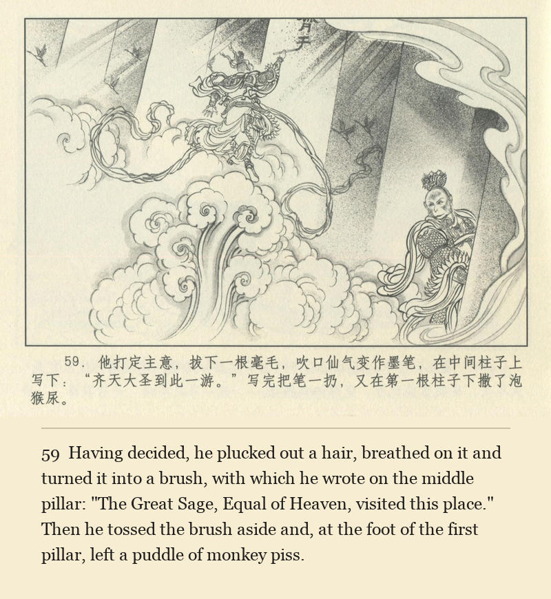 Having decided, he plucked out a hair, breathed on it and turned it into a brush, with which he wrote on the middle pillar: "The Great Sage, Equal of Heaven, visited this place." Then he tossed the brush aside and, at the foot of the first pillar, left a puddle of monkey piss.