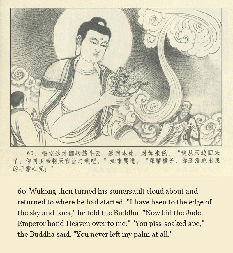 Wukong then turned his somersault cloud about and returned to where he had started. "I have been to the edge of the sky and back," he told the Buddha. "Now bid the Jade Emperor hand Heaven over to me." "You piss-soaked ape," the Buddha said. "You never left my palm at all."
