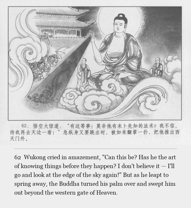 Wukong cried in amazement, "Can this be? Has he the art of knowing things before they happen? I don't believe it — I'll go and look at the edge of the sky again!" But as he leapt to spring away, the Buddha turned his palm over and swept him out beyond the western gate of Heaven.