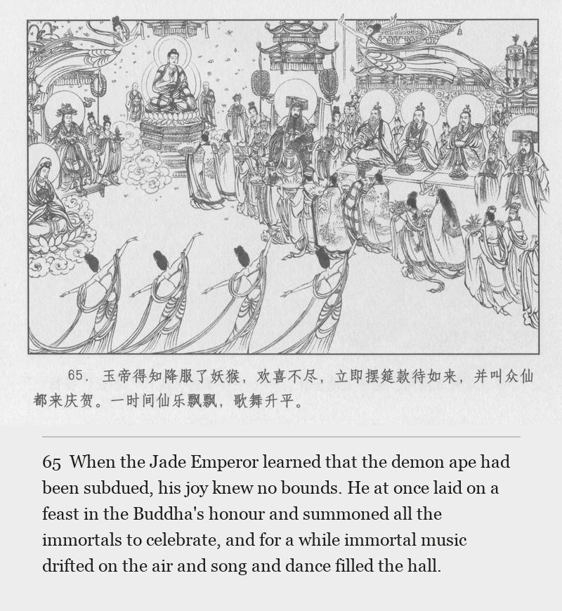 When the Jade Emperor learned that the demon ape had been subdued, his joy knew no bounds. He at once laid on a feast in the Buddha's honour and summoned all the immortals to celebrate, and for a while immortal music drifted on the air and song and dance filled the hall.
