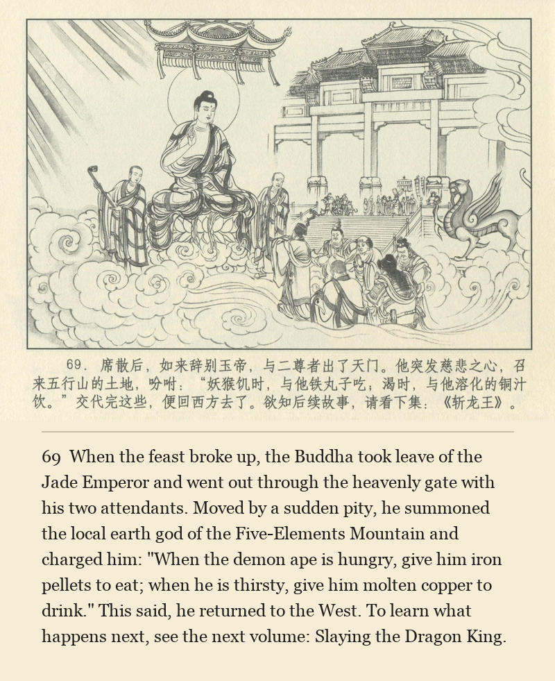 When the feast broke up, the Buddha took leave of the Jade Emperor and went out through the heavenly gate with his two attendants. Moved by a sudden pity, he summoned the local earth god of the Five-Elements Mountain and charged him: "When the demon ape is hungry, give him iron pellets to eat; when he is thirsty, give him molten copper to drink." This said, he returned to the West. To learn what happens next, see the next volume: Slaying the Dragon King.