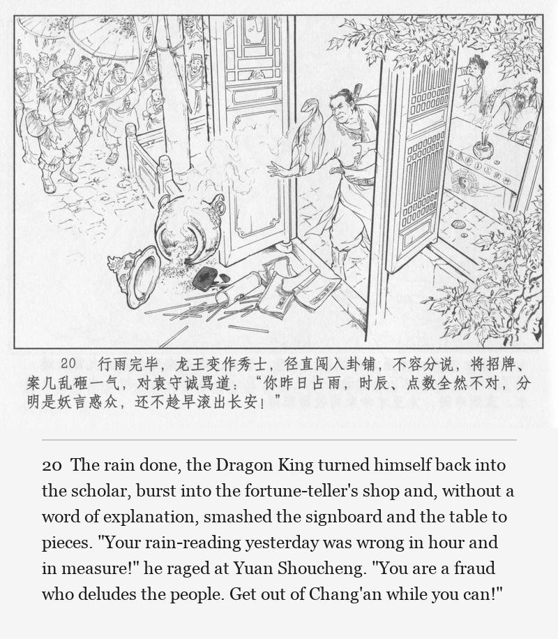 The rain done, the Dragon King turned himself back into the scholar, burst into the fortune-teller's shop and, without a word of explanation, smashed the signboard and the table to pieces. "Your rain-reading yesterday was wrong in hour and in measure!" he raged at Yuan Shoucheng. "You are a fraud who deludes the people. Get out of Chang'an while you can!"
