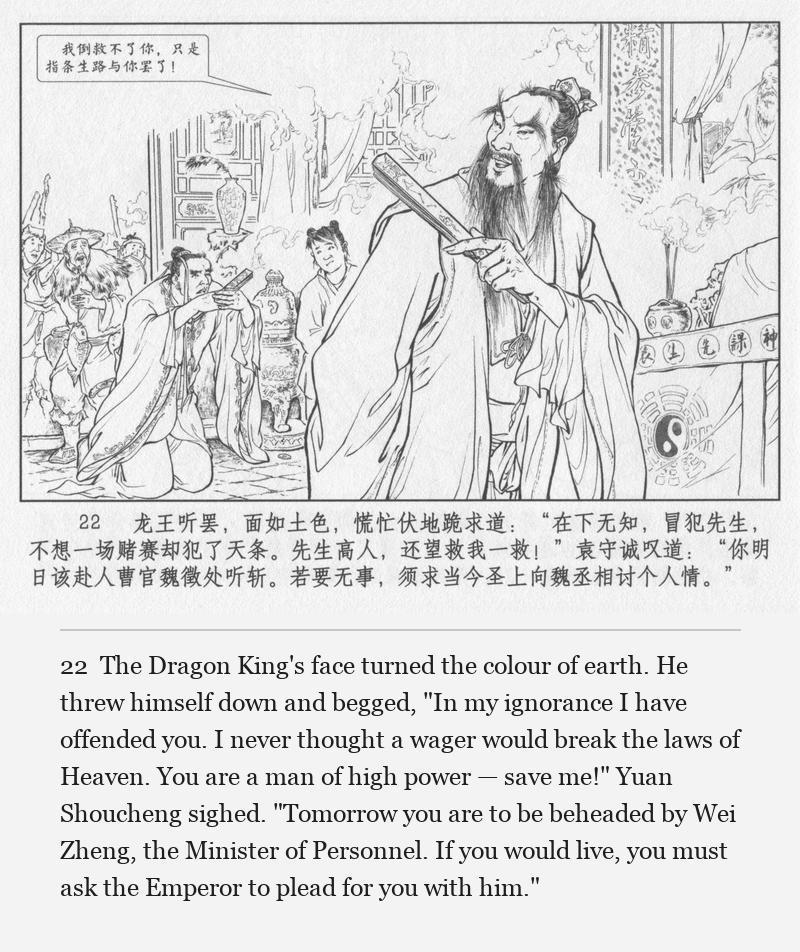The Dragon King's face turned the colour of earth. He threw himself down and begged, "In my ignorance I have offended you. I never thought a wager would break the laws of Heaven. You are a man of high power — save me!" Yuan Shoucheng sighed. "Tomorrow you are to be beheaded by Wei Zheng, the Minister of Personnel. If you would live, you must ask the Emperor to plead for you with him."