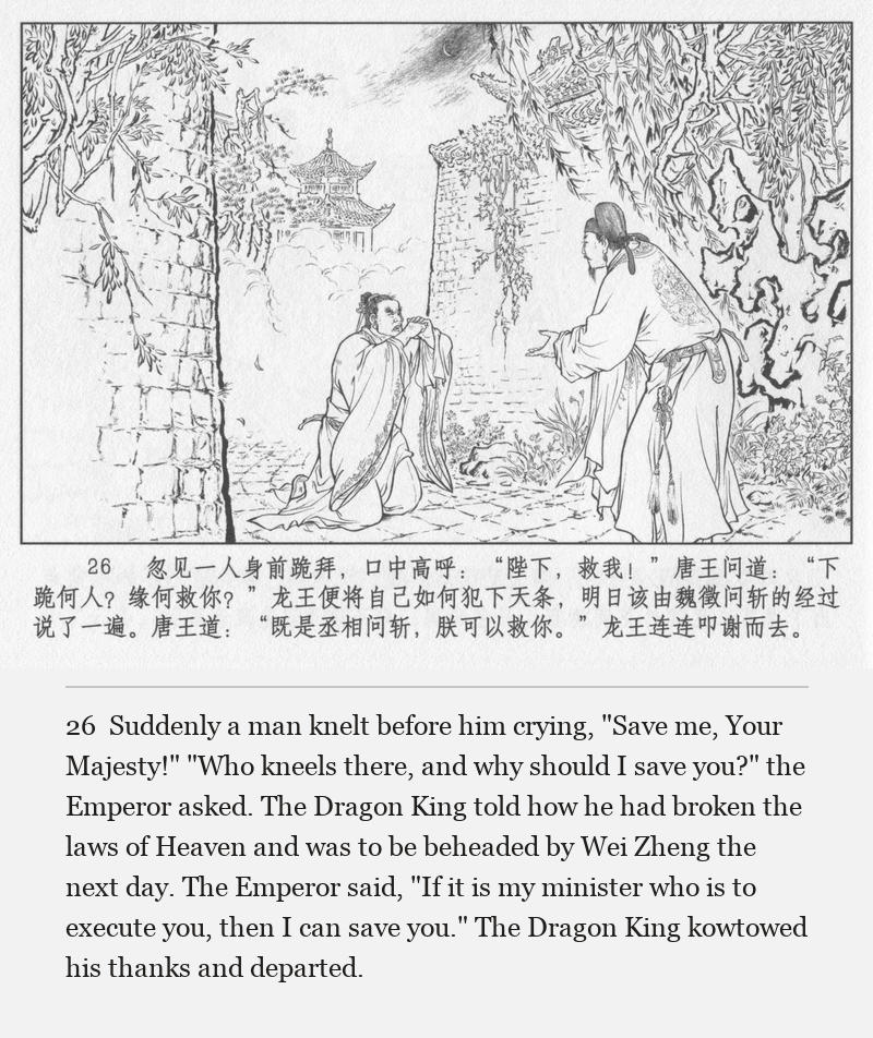 Suddenly a man knelt before him crying, "Save me, Your Majesty!" "Who kneels there, and why should I save you?" the Emperor asked. The Dragon King told how he had broken the laws of Heaven and was to be beheaded by Wei Zheng the next day. The Emperor said, "If it is my minister who is to execute you, then I can save you." The Dragon King kowtowed his thanks and departed.
