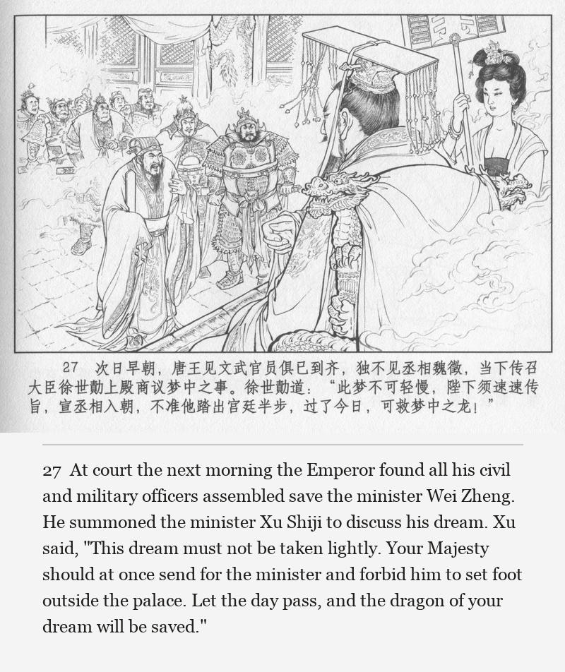 At court the next morning the Emperor found all his civil and military officers assembled save the minister Wei Zheng. He summoned the minister Xu Shiji to discuss his dream. Xu said, "This dream must not be taken lightly. Your Majesty should at once send for the minister and forbid him to set foot outside the palace. Let the day pass, and the dragon of your dream will be saved."