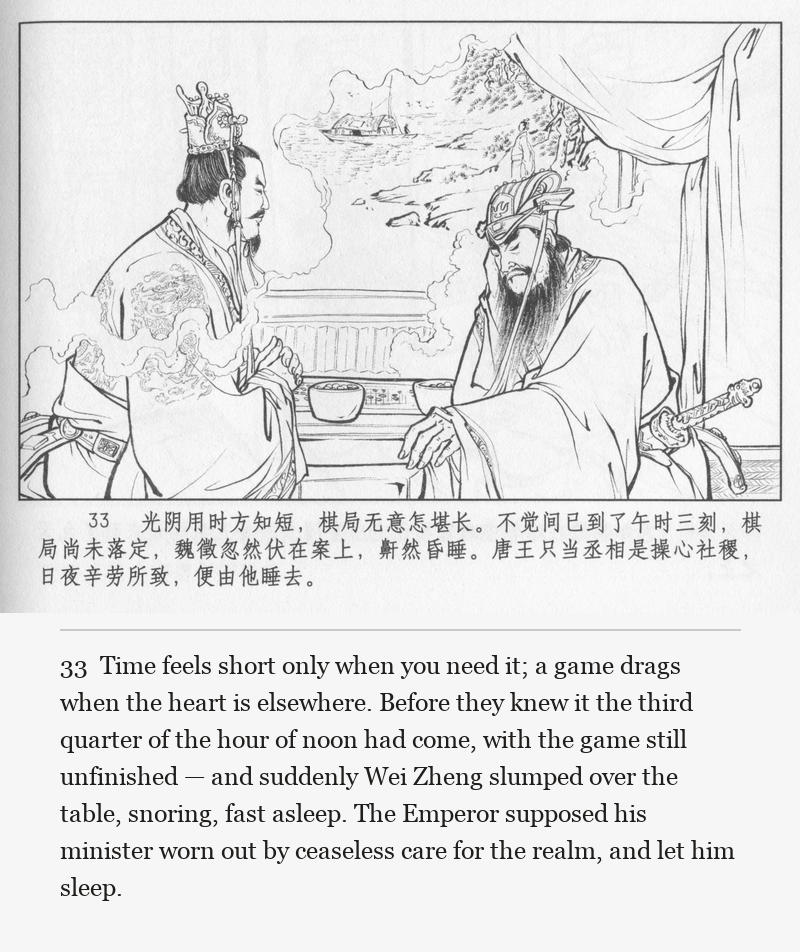 Time feels short only when you need it; a game drags when the heart is elsewhere. Before they knew it the third quarter of the hour of noon had come, with the game still unfinished — and suddenly Wei Zheng slumped over the table, snoring, fast asleep. The Emperor supposed his minister worn out by ceaseless care for the realm, and let him sleep.
