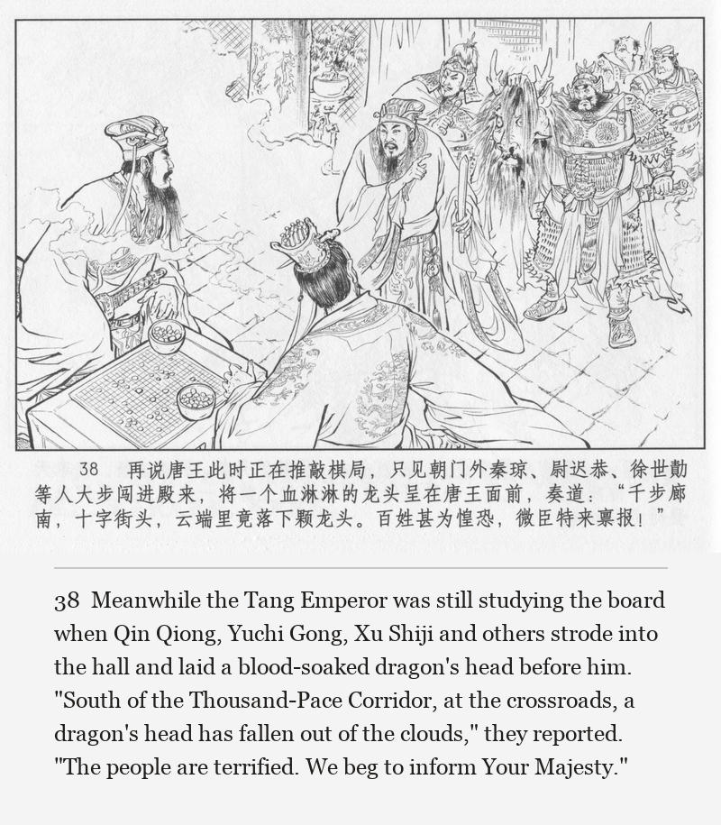 Meanwhile the Tang Emperor was still studying the board when Qin Qiong, Yuchi Gong, Xu Shiji and others strode into the hall and laid a blood-soaked dragon's head before him. "South of the Thousand-Pace Corridor, at the crossroads, a dragon's head has fallen out of the clouds," they reported. "The people are terrified. We beg to inform Your Majesty."