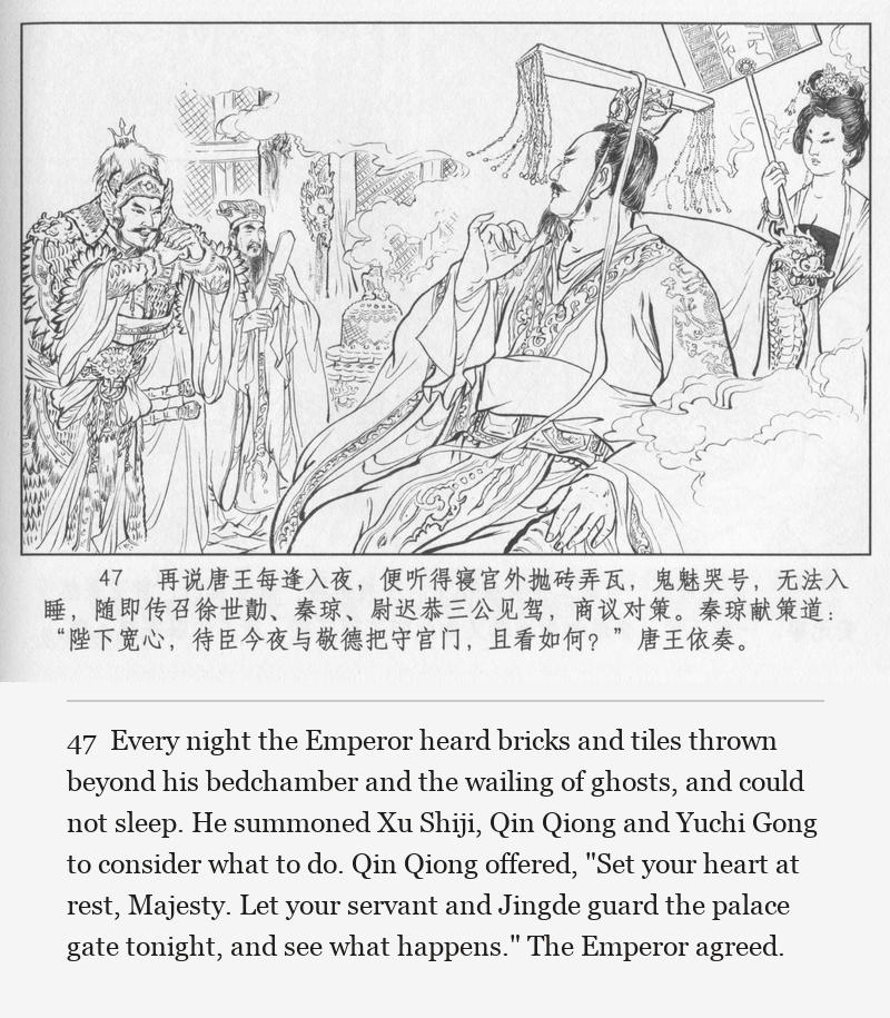 Every night the Emperor heard bricks and tiles thrown beyond his bedchamber and the wailing of ghosts, and could not sleep. He summoned Xu Shiji, Qin Qiong and Yuchi Gong to consider what to do. Qin Qiong offered, "Set your heart at rest, Majesty. Let your servant and Jingde guard the palace gate tonight, and see what happens." The Emperor agreed.