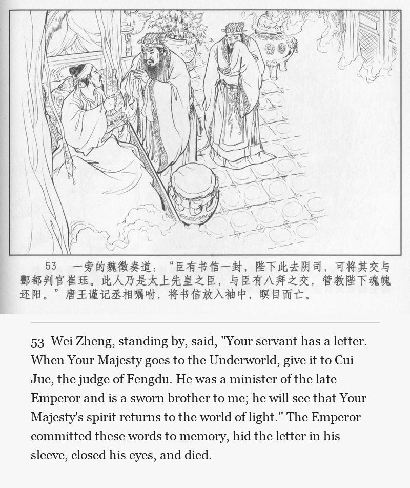 Wei Zheng, standing by, said, "Your servant has a letter. When Your Majesty goes to the Underworld, give it to Cui Jue, the judge of Fengdu. He was a minister of the late Emperor and is a sworn brother to me; he will see that Your Majesty's spirit returns to the world of light." The Emperor committed these words to memory, hid the letter in his sleeve, closed his eyes, and died.