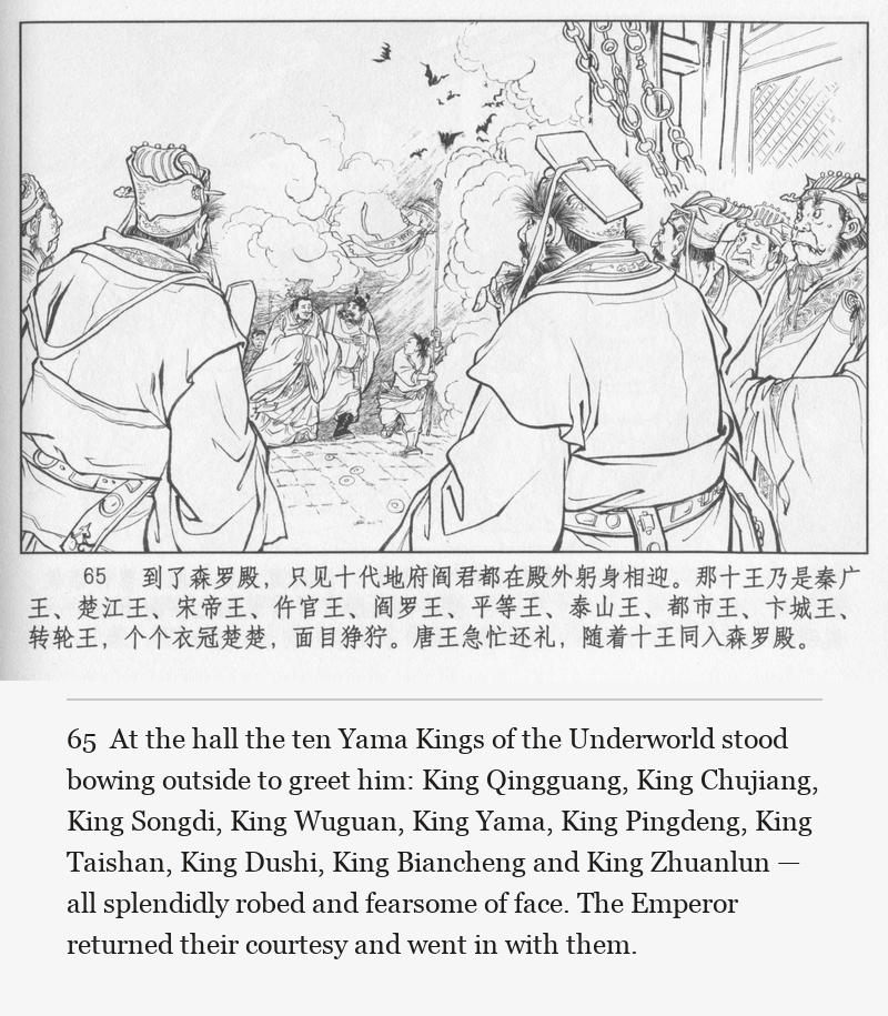 At the hall the ten Yama Kings of the Underworld stood bowing outside to greet him: King Qingguang, King Chujiang, King Songdi, King Wuguan, King Yama, King Pingdeng, King Taishan, King Dushi, King Biancheng and King Zhuanlun — all splendidly robed and fearsome of face. The Emperor returned their courtesy and went in with them.