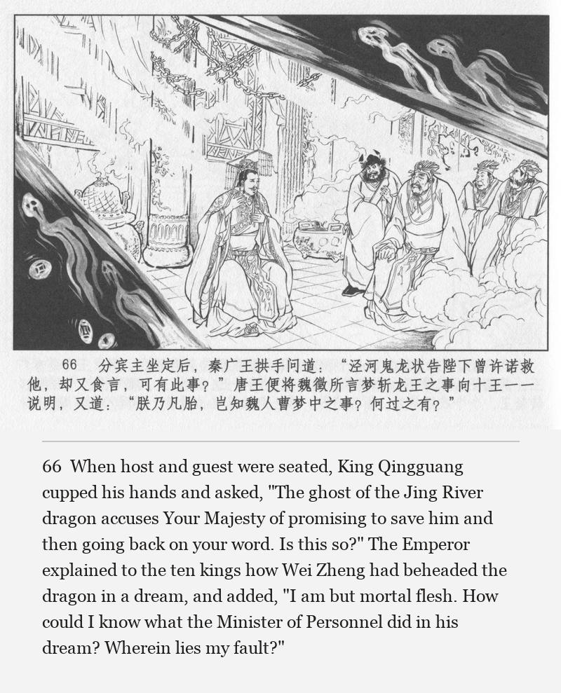 When host and guest were seated, King Qingguang cupped his hands and asked, "The ghost of the Jing River dragon accuses Your Majesty of promising to save him and then going back on your word. Is this so?" The Emperor explained to the ten kings how Wei Zheng had beheaded the dragon in a dream, and added, "I am but mortal flesh. How could I know what the Minister of Personnel did in his dream? Wherein lies my fault?"