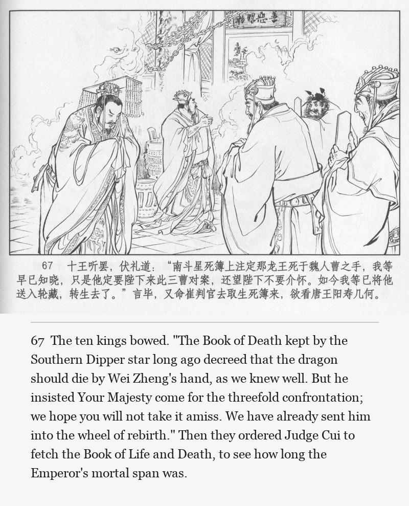 The ten kings bowed. "The Book of Death kept by the Southern Dipper star long ago decreed that the dragon should die by Wei Zheng's hand, as we knew well. But he insisted Your Majesty come for the threefold confrontation; we hope you will not take it amiss. We have already sent him into the wheel of rebirth." Then they ordered Judge Cui to fetch the Book of Life and Death, to see how long the Emperor's mortal span was.