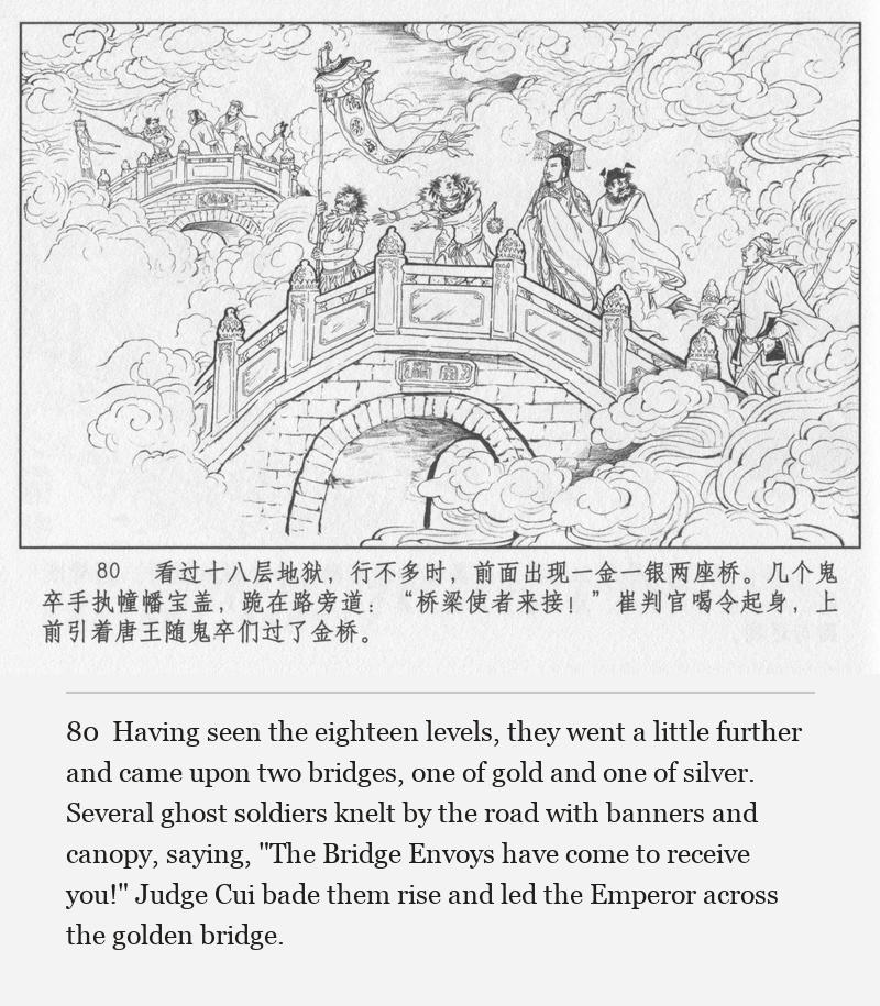 Having seen the eighteen levels, they went a little further and came upon two bridges, one of gold and one of silver. Several ghost soldiers knelt by the road with banners and canopy, saying, "The Bridge Envoys have come to receive you!" Judge Cui bade them rise and led the Emperor across the golden bridge.