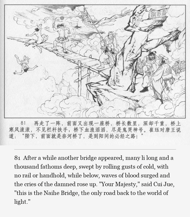 After a while another bridge appeared, many li long and a thousand fathoms deep, swept by rolling gusts of cold, with no rail or handhold, while below, waves of blood surged and the cries of the damned rose up. "Your Majesty," said Cui Jue, "this is the Naihe Bridge, the only road back to the world of light."