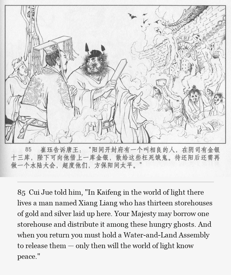 Cui Jue told him, "In Kaifeng in the world of light there lives a man named Xiang Liang who has thirteen storehouses of gold and silver laid up here. Your Majesty may borrow one storehouse and distribute it among these hungry ghosts. And when you return you must hold a Water-and-Land Assembly to release them — only then will the world of light know peace."