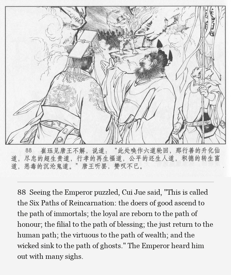 Seeing the Emperor puzzled, Cui Jue said, "This is called the Six Paths of Reincarnation: the doers of good ascend to the path of immortals; the loyal are reborn to the path of honour; the filial to the path of blessing; the just return to the human path; the virtuous to the path of wealth; and the wicked sink to the path of ghosts." The Emperor heard him out with many sighs.