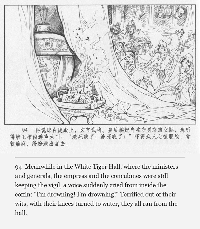Meanwhile in the White Tiger Hall, where the ministers and generals, the empress and the concubines were still keeping the vigil, a voice suddenly cried from inside the coffin: "I'm drowning! I'm drowning!" Terrified out of their wits, with their knees turned to water, they all ran from the hall.