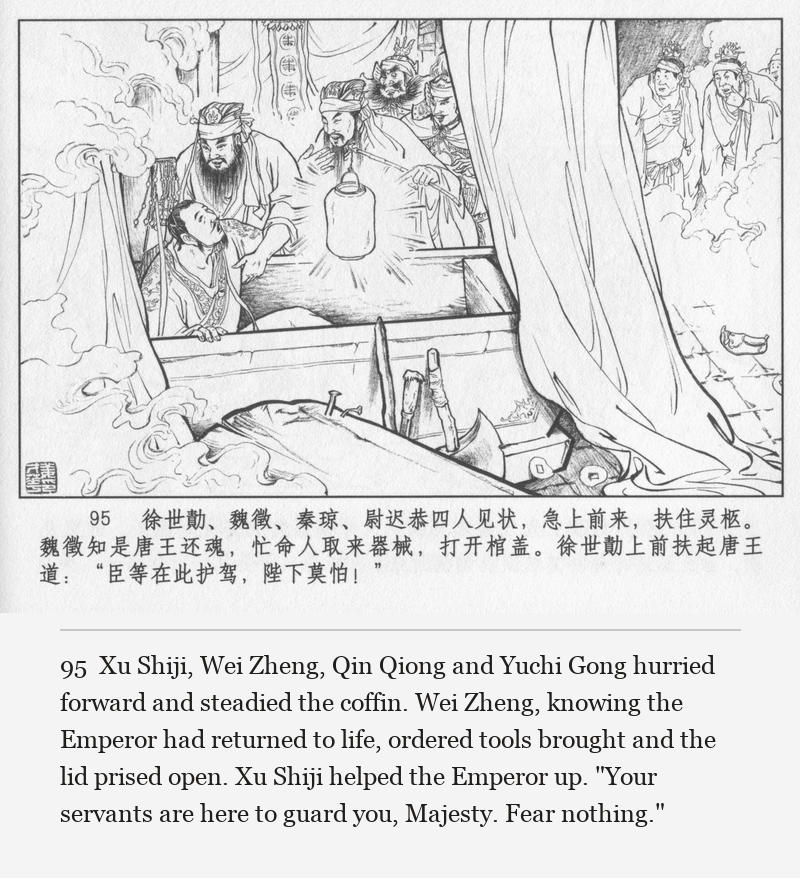Xu Shiji, Wei Zheng, Qin Qiong and Yuchi Gong hurried forward and steadied the coffin. Wei Zheng, knowing the Emperor had returned to life, ordered tools brought and the lid prised open. Xu Shiji helped the Emperor up. "Your servants are here to guard you, Majesty. Fear nothing."