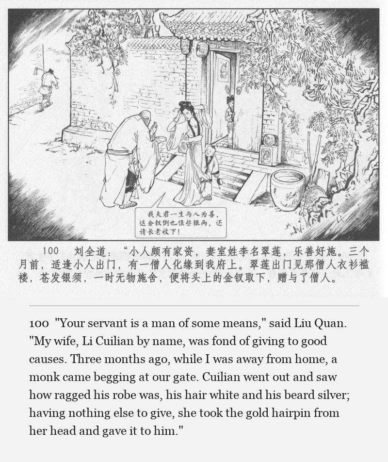"Your servant is a man of some means," said Liu Quan. "My wife, Li Cuilian by name, was fond of giving to good causes. Three months ago, while I was away from home, a monk came begging at our gate. Cuilian went out and saw how ragged his robe was, his hair white and his beard silver; having nothing else to give, she took the gold hairpin from her head and gave it to him."