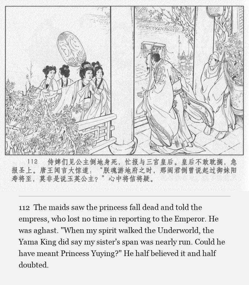 The maids saw the princess fall dead and told the empress, who lost no time in reporting to the Emperor. He was aghast. "When my spirit walked the Underworld, the Yama King did say my sister's span was nearly run. Could he have meant Princess Yuying?" He half believed it and half doubted.