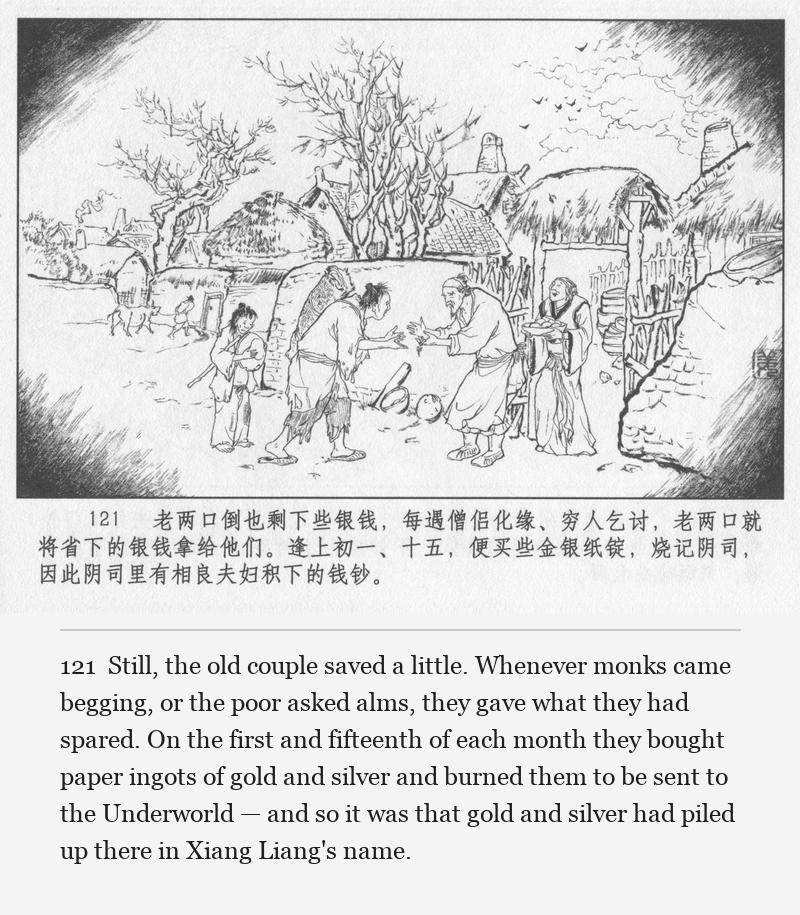 Still, the old couple saved a little. Whenever monks came begging, or the poor asked alms, they gave what they had spared. On the first and fifteenth of each month they bought paper ingots of gold and silver and burned them to be sent to the Underworld — and so it was that gold and silver had piled up there in Xiang Liang's name.