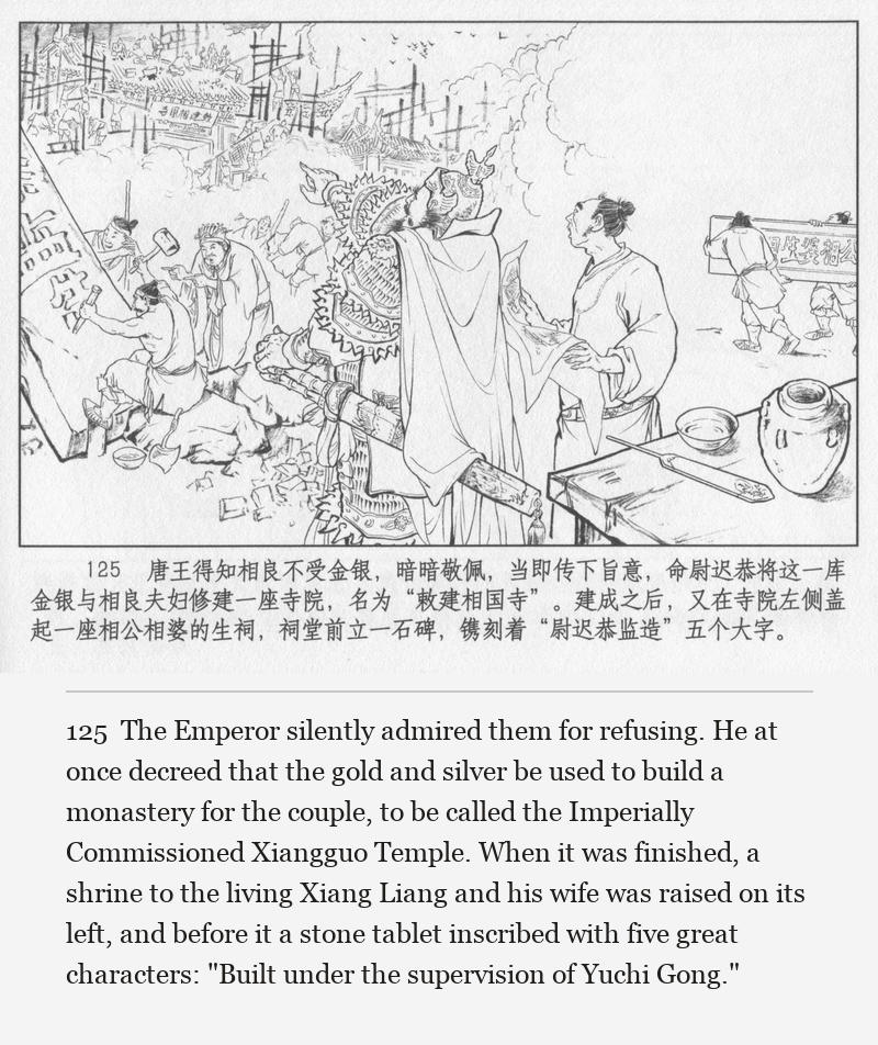 The Emperor silently admired them for refusing. He at once decreed that the gold and silver be used to build a monastery for the couple, to be called the Imperially Commissioned Xiangguo Temple. When it was finished, a shrine to the living Xiang Liang and his wife was raised on its left, and before it a stone tablet inscribed with five great characters: "Built under the supervision of Yuchi Gong."