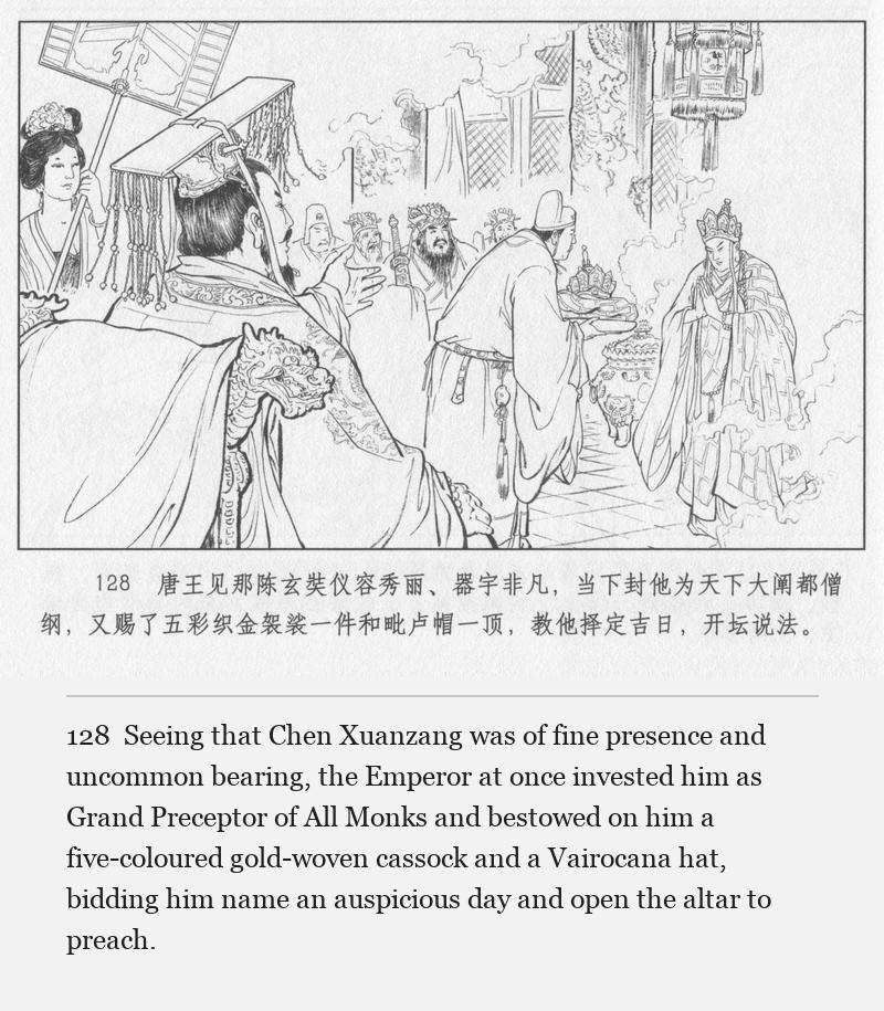 Seeing that Chen Xuanzang was of fine presence and uncommon bearing, the Emperor at once invested him as Grand Preceptor of All Monks and bestowed on him a five-coloured gold-woven cassock and a Vairocana hat, bidding him name an auspicious day and open the altar to preach.