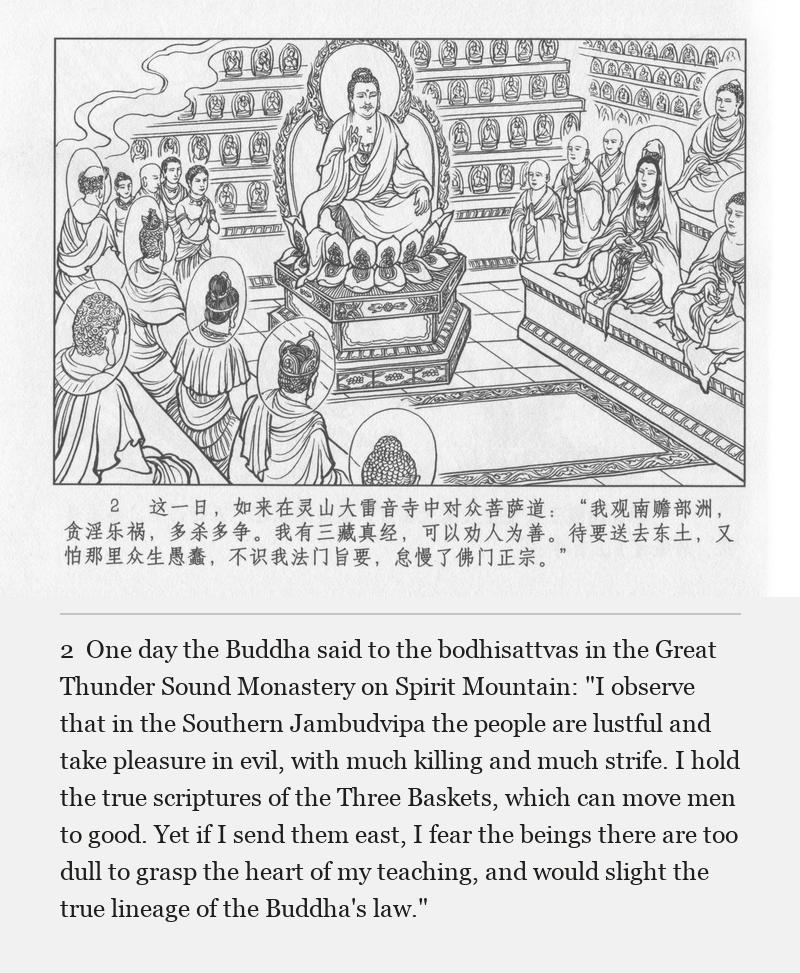 One day the Buddha said to the bodhisattvas in the Great Thunder Sound Monastery on Spirit Mountain: "I observe that in the Southern Jambudvipa the people are lustful and take pleasure in evil, with much killing and much strife. I hold the true scriptures of the Three Baskets, which can move men to good. Yet if I send them east, I fear the beings there are too dull to grasp the heart of my teaching, and would slight the true lineage of the Buddha's law."
