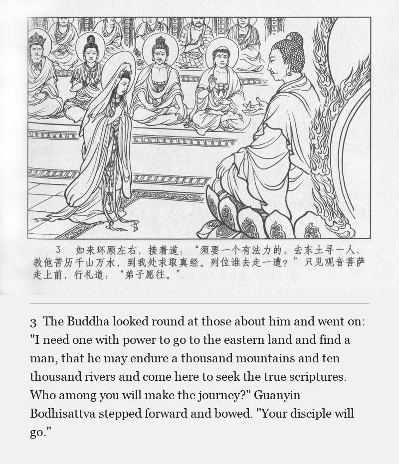 The Buddha looked round at those about him and went on: "I need one with power to go to the eastern land and find a man, that he may endure a thousand mountains and ten thousand rivers and come here to seek the true scriptures. Who among you will make the journey?" Guanyin Bodhisattva stepped forward and bowed. "Your disciple will go."