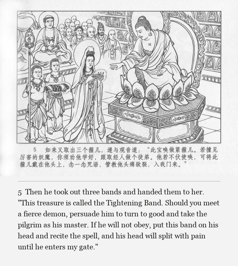 Then he took out three bands and handed them to her. "This treasure is called the Tightening Band. Should you meet a fierce demon, persuade him to turn to good and take the pilgrim as his master. If he will not obey, put this band on his head and recite the spell, and his head will split with pain until he enters my gate."