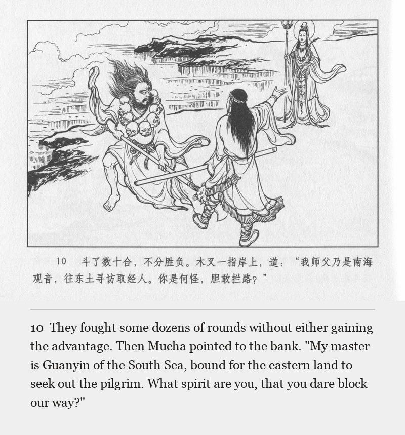 They fought some dozens of rounds without either gaining the advantage. Then Mucha pointed to the bank. "My master is Guanyin of the South Sea, bound for the eastern land to seek out the pilgrim. What spirit are you, that you dare block our way?"