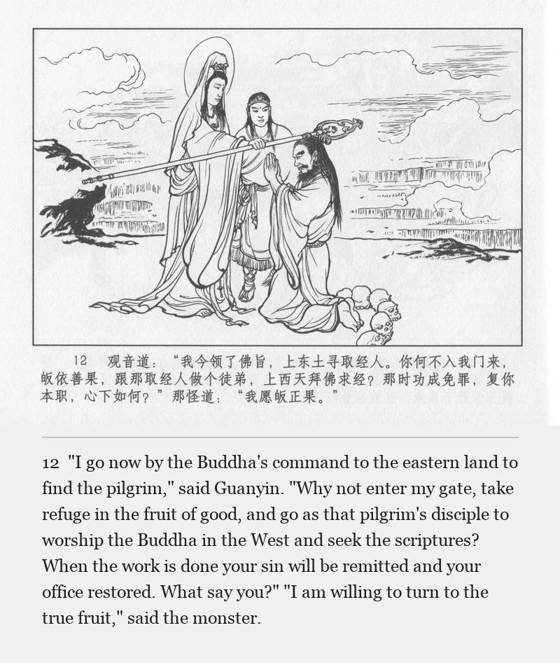 "I go now by the Buddha's command to the eastern land to find the pilgrim," said Guanyin. "Why not enter my gate, take refuge in the fruit of good, and go as that pilgrim's disciple to worship the Buddha in the West and seek the scriptures? When the work is done your sin will be remitted and your office restored. What say you?" "I am willing to turn to the true fruit," said the monster.