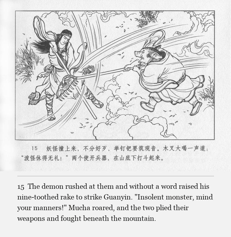The demon rushed at them and without a word raised his nine-toothed rake to strike Guanyin. "Insolent monster, mind your manners!" Mucha roared, and the two plied their weapons and fought beneath the mountain.