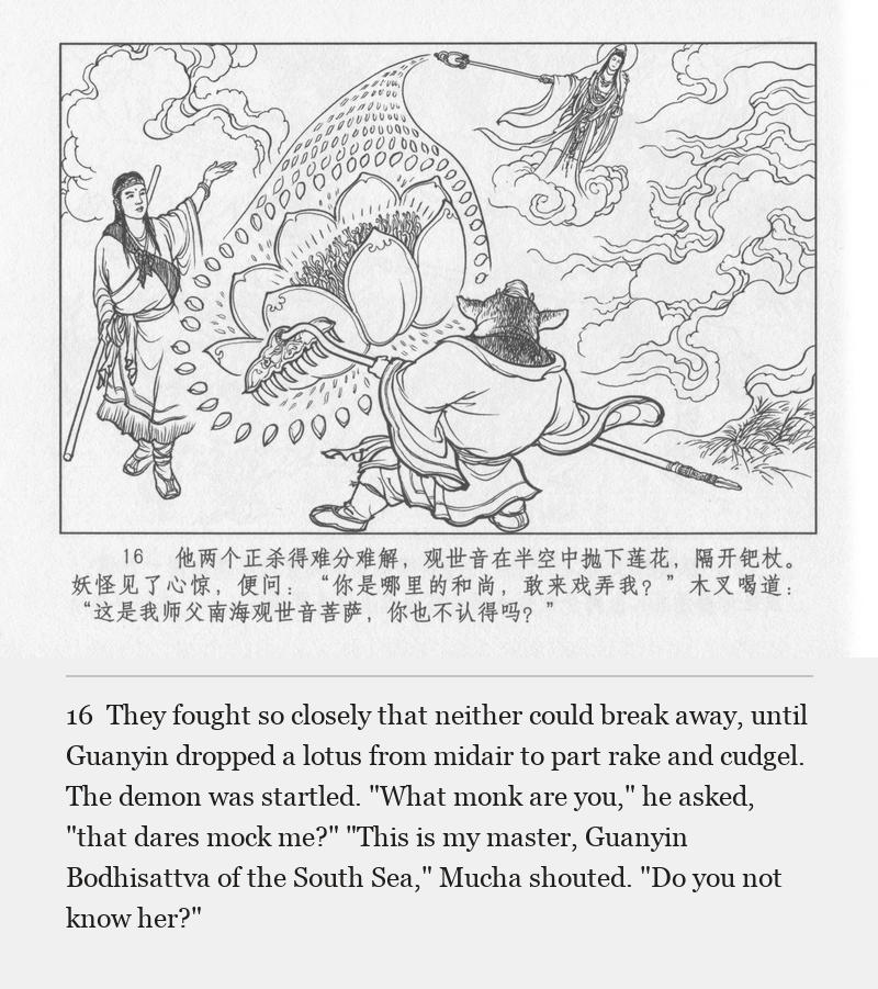 They fought so closely that neither could break away, until Guanyin dropped a lotus from midair to part rake and cudgel. The demon was startled. "What monk are you," he asked, "that dares mock me?" "This is my master, Guanyin Bodhisattva of the South Sea," Mucha shouted. "Do you not know her?"