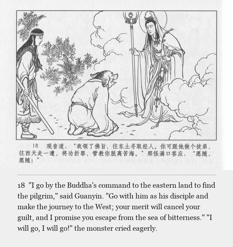 "I go by the Buddha's command to the eastern land to find the pilgrim," said Guanyin. "Go with him as his disciple and make the journey to the West; your merit will cancel your guilt, and I promise you escape from the sea of bitterness." "I will go, I will go!" the monster cried eagerly.