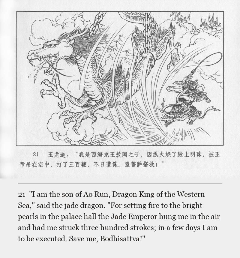 "I am the son of Ao Run, Dragon King of the Western Sea," said the jade dragon. "For setting fire to the bright pearls in the palace hall the Jade Emperor hung me in the air and had me struck three hundred strokes; in a few days I am to be executed. Save me, Bodhisattva!"