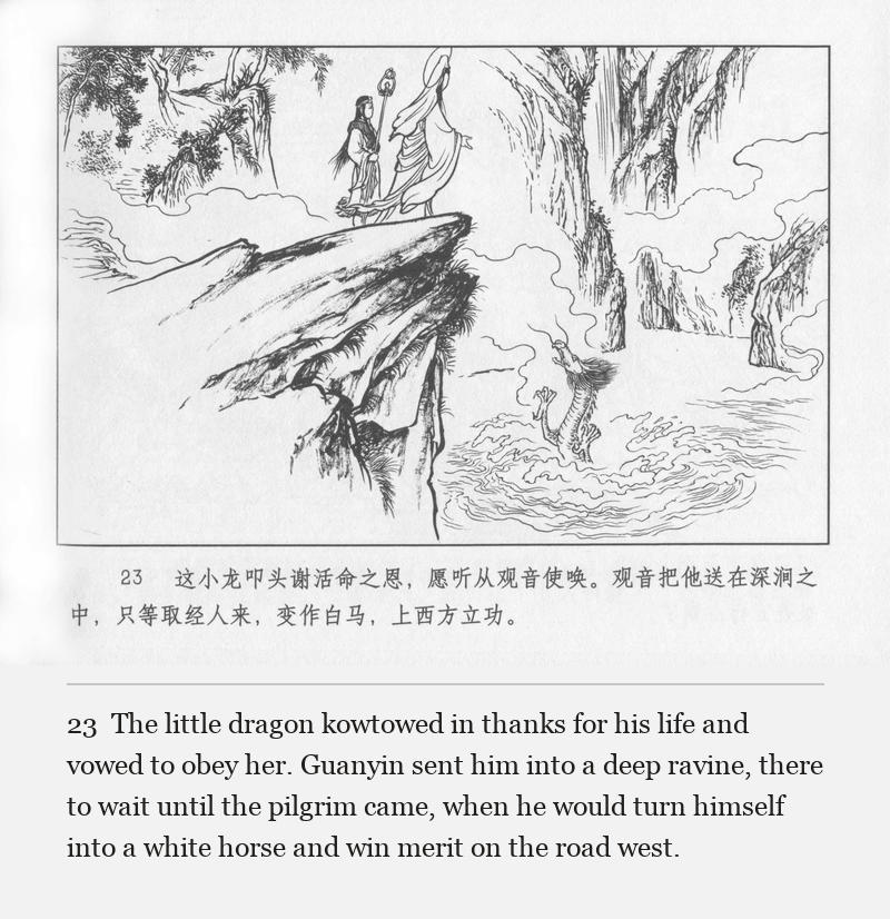 The little dragon kowtowed in thanks for his life and vowed to obey her. Guanyin sent him into a deep ravine, there to wait until the pilgrim came, when he would turn himself into a white horse and win merit on the road west.