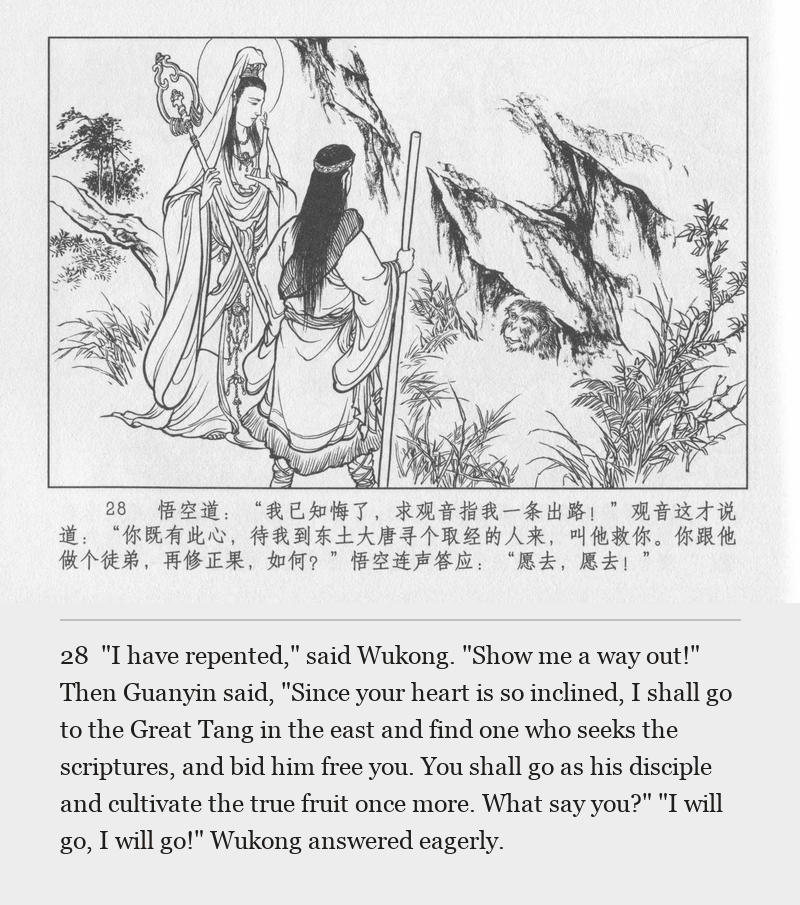 "I have repented," said Wukong. "Show me a way out!" Then Guanyin said, "Since your heart is so inclined, I shall go to the Great Tang in the east and find one who seeks the scriptures, and bid him free you. You shall go as his disciple and cultivate the true fruit once more. What say you?" "I will go, I will go!" Wukong answered eagerly.