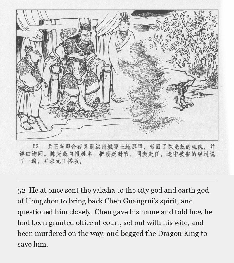 He at once sent the yaksha to the city god and earth god of Hongzhou to bring back Chen Guangrui's spirit, and questioned him closely. Chen gave his name and told how he had been granted office at court, set out with his wife, and been murdered on the way, and begged the Dragon King to save him.