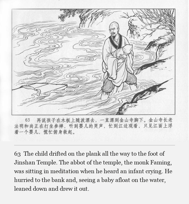 The child drifted on the plank all the way to the foot of Jinshan Temple. The abbot of the temple, the monk Faming, was sitting in meditation when he heard an infant crying. He hurried to the bank and, seeing a baby afloat on the water, leaned down and drew it out.