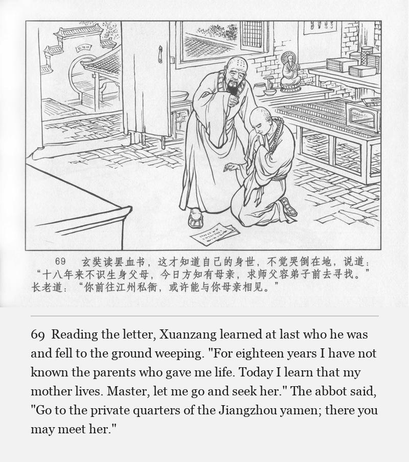 Reading the letter, Xuanzang learned at last who he was and fell to the ground weeping. "For eighteen years I have not known the parents who gave me life. Today I learn that my mother lives. Master, let me go and seek her." The abbot said, "Go to the private quarters of the Jiangzhou yamen; there you may meet her."