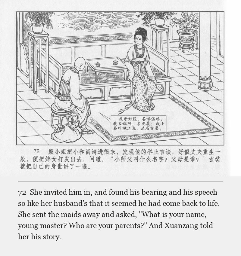 She invited him in, and found his bearing and his speech so like her husband's that it seemed he had come back to life. She sent the maids away and asked, "What is your name, young master? Who are your parents?" And Xuanzang told her his story.