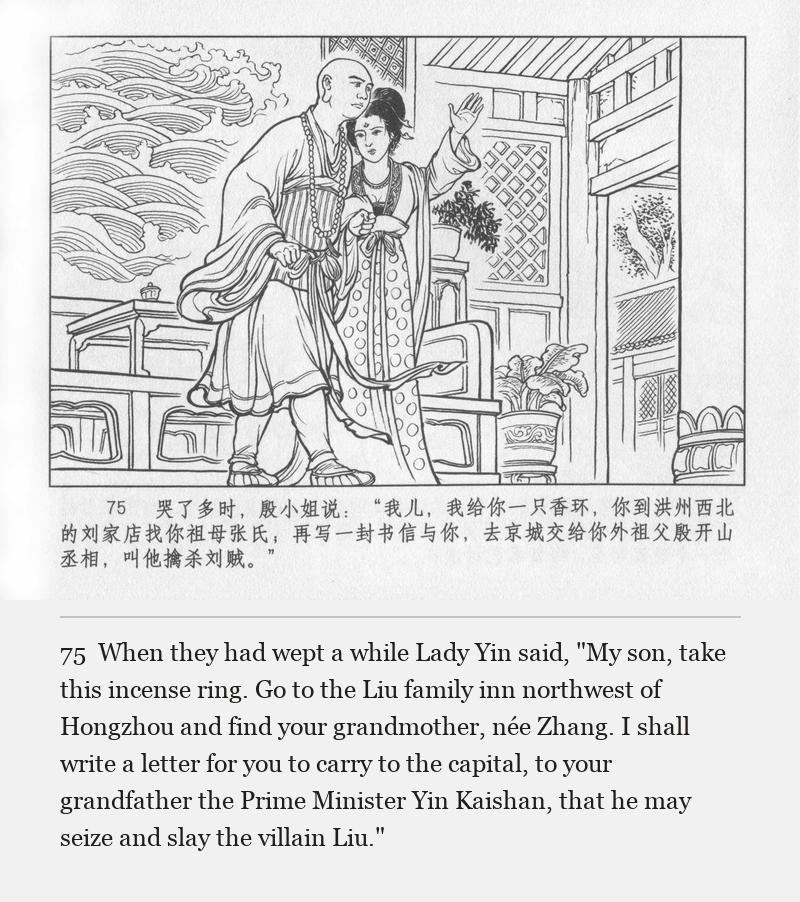 When they had wept a while Lady Yin said, "My son, take this incense ring. Go to the Liu family inn northwest of Hongzhou and find your grandmother, née Zhang. I shall write a letter for you to carry to the capital, to your grandfather the Prime Minister Yin Kaishan, that he may seize and slay the villain Liu."