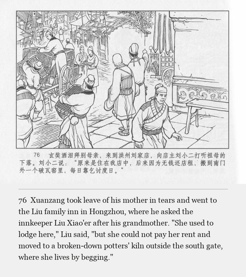 Xuanzang took leave of his mother in tears and went to the Liu family inn in Hongzhou, where he asked the innkeeper Liu Xiao'er after his grandmother. "She used to lodge here," Liu said, "but she could not pay her rent and moved to a broken-down potters' kiln outside the south gate, where she lives by begging."