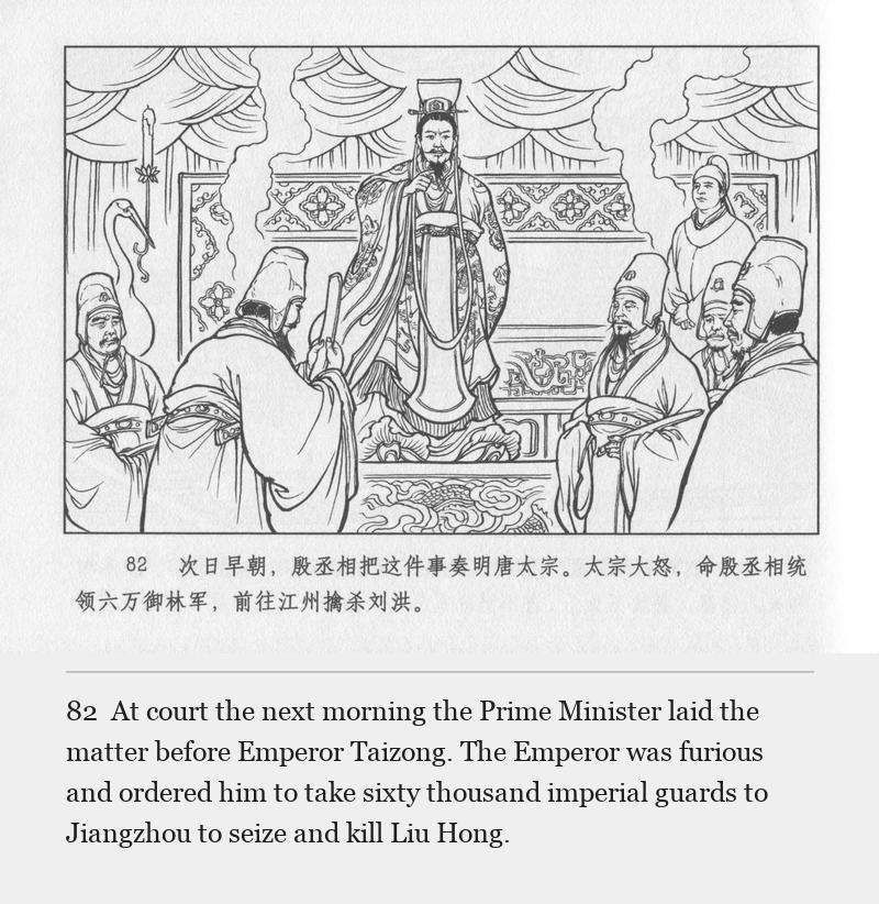 At court the next morning the Prime Minister laid the matter before Emperor Taizong. The Emperor was furious and ordered him to take sixty thousand imperial guards to Jiangzhou to seize and kill Liu Hong.