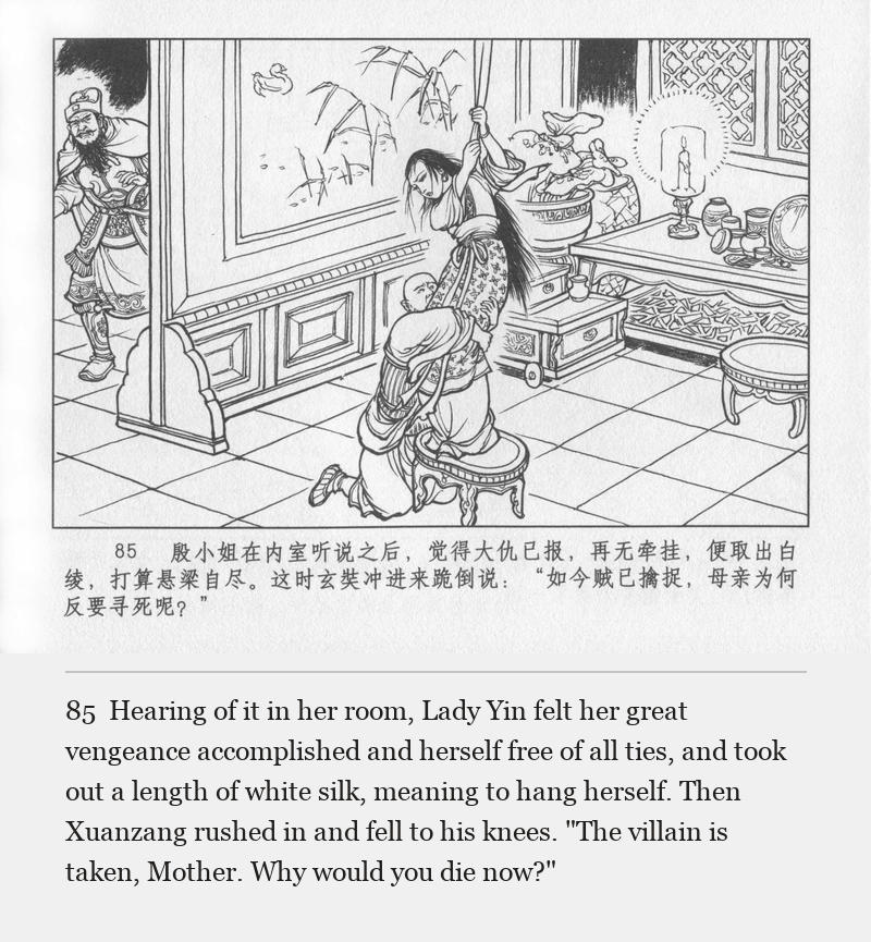 Hearing of it in her room, Lady Yin felt her great vengeance accomplished and herself free of all ties, and took out a length of white silk, meaning to hang herself. Then Xuanzang rushed in and fell to his knees. "The villain is taken, Mother. Why would you die now?"
