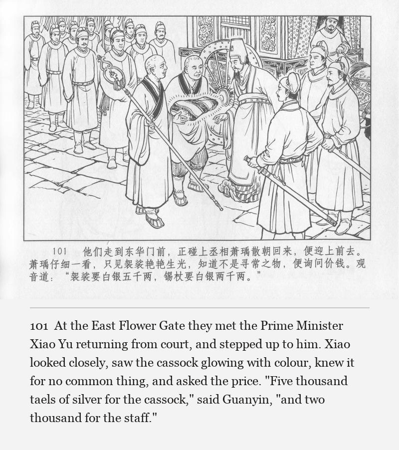 At the East Flower Gate they met the Prime Minister Xiao Yu returning from court, and stepped up to him. Xiao looked closely, saw the cassock glowing with colour, knew it for no common thing, and asked the price. "Five thousand taels of silver for the cassock," said Guanyin, "and two thousand for the staff."