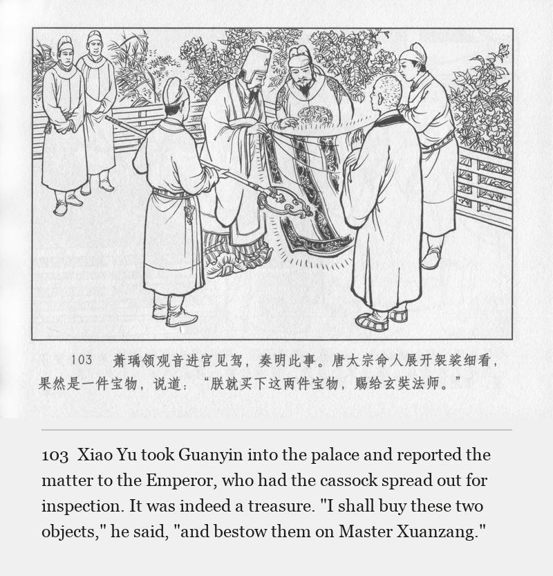 Xiao Yu took Guanyin into the palace and reported the matter to the Emperor, who had the cassock spread out for inspection. It was indeed a treasure. "I shall buy these two objects," he said, "and bestow them on Master Xuanzang."
