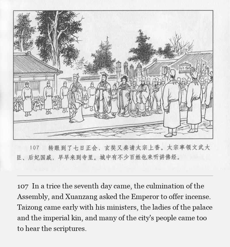 In a trice the seventh day came, the culmination of the Assembly, and Xuanzang asked the Emperor to offer incense. Taizong came early with his ministers, the ladies of the palace and the imperial kin, and many of the city's people came too to hear the scriptures.